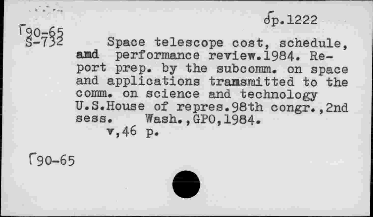 ﻿dp.1222
-7^- Space telescope cost, schedule, and performance review.1984. Report prep, by the subcomm. on space and applications transmitted to the comm, on science and technology U.S.House of repres.98th congr.,2nd sess. Wash.,GPO,1984.
v,46 p.
C9O-65